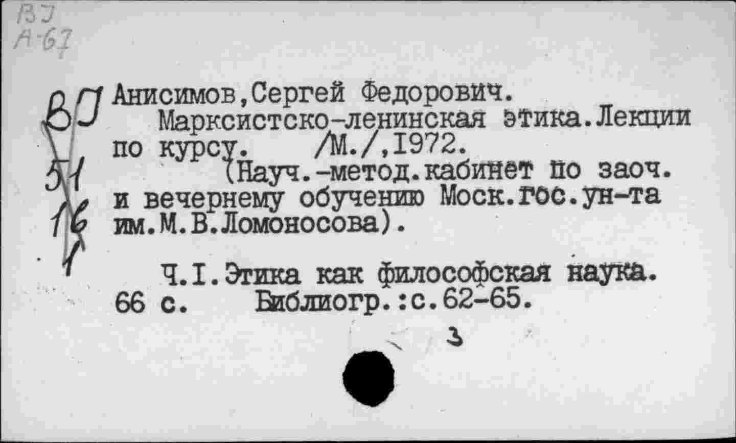 ﻿НУ ^^7
Г1 Анисимов,Сергей Федорович.
Марксистско-ленинская этика.Лекции . по курсу. /М./.1972.
/	(Науч.-метод.кабинет по заоч.
у и вечернему обучению Моск.гос.ун-та (? им.М.В.Ломоносова).
4.1. Этика как философская наука.
66 с.	Библиогр.:с.62-65.